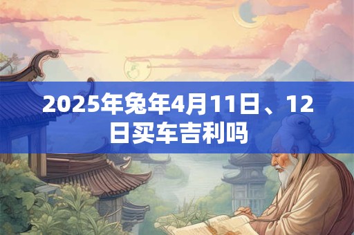 详细阅读:2025年兔年4月11日、12日买车吉利吗 2025年兔年4月11日、12日买车吉利吗