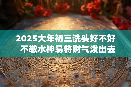 2025大年初三洗头好不好  不敬水神易将财气泼出去