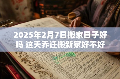 2025年2月7日搬家日子好吗 这天乔迁搬新家好不好