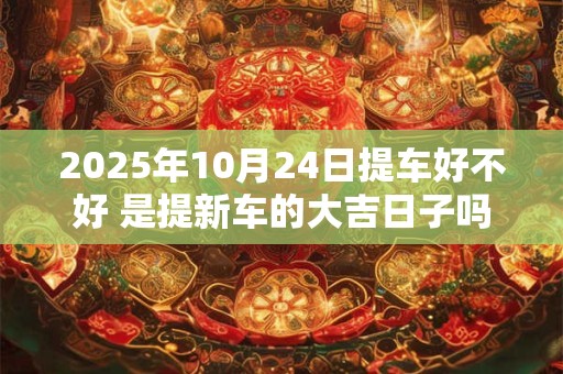 2025年10月24日提车好不好 是提新车的大吉日子吗