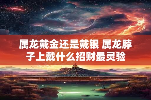 属龙戴金还是戴银 属龙脖子上戴什么招财最灵验