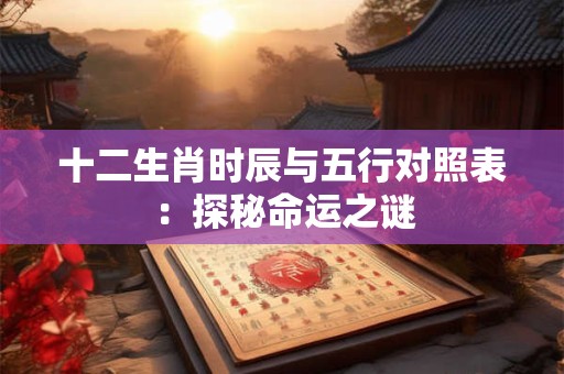 十二生肖时辰与五行对照表:探秘命运之谜 十二生肖时辰与五行对照表:探秘命运之谜