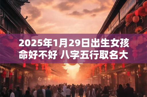 2025年1月29日出生女孩命好不好 八字五行取名大全