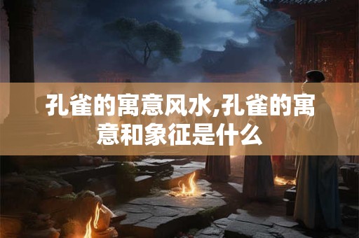 孔雀的寓意风水,孔雀的寓意和象征是什么