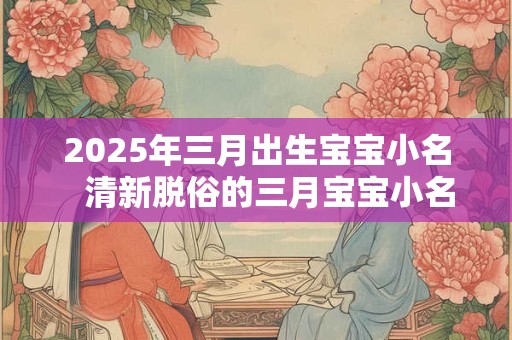2025年三月出生宝宝小名   清新脱俗的三月宝宝小名合集