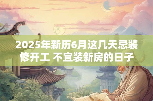 2025年新历6月这几天忌装修开工 不宜装新房的日子