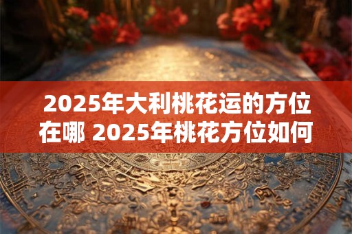 2025年大利桃花运的方位在哪 2025年桃花方位如何催旺
