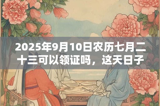 2025年9月10日农历七月二十三可以领证吗，这天日子好吗
