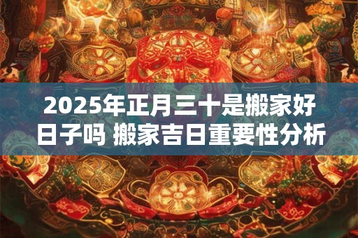 2025年正月三十是搬家好日子吗 搬家吉日重要性分析 2025年正月三十是搬家好日子吗 搬家吉日重要性分析