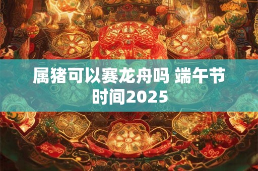 属猪可以赛龙舟吗 端午节时间2025
