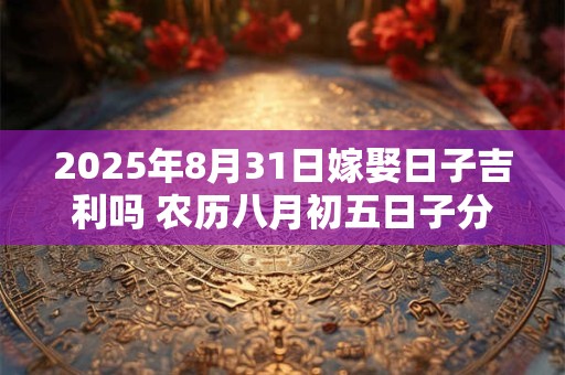 2025年8月31日嫁娶日子吉利吗 农历八月初五日子分析