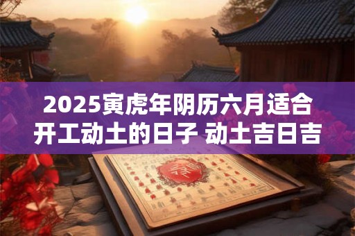 详细阅读:2025寅虎年阴历六月适合开工动土的日子 动土吉日吉时 2025寅虎年阴历六月适合开工动土的日子 动土吉日吉时
