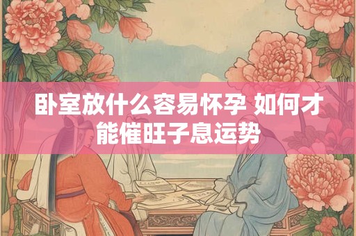 卧室放什么容易怀孕 如何才能催旺子息运势