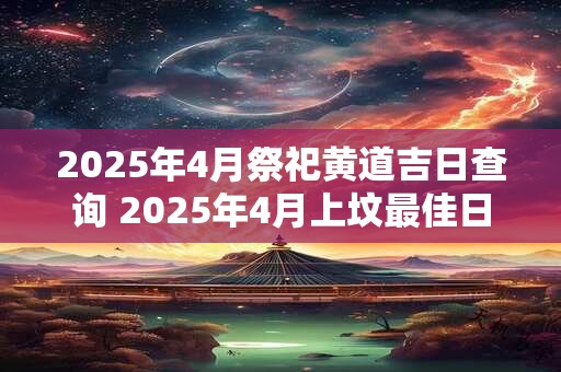 2025年4月祭祀黄道吉日查询 2025年4月上坟最佳日期表