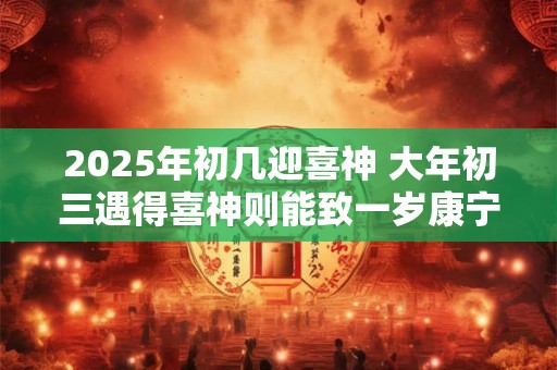 详细阅读:2025年初几迎喜神 大年初三遇得喜神则能致一岁康宁 2025年初几迎喜神 大年初三遇得喜神则能致一岁康宁