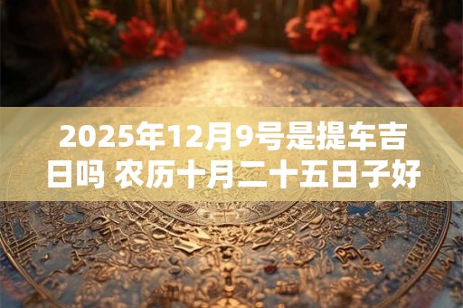 2025年12月9号是提车吉日吗 农历十月二十五日子好吗