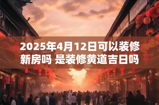 2025年4月12日可以装修新房吗 是装修黄道吉日吗