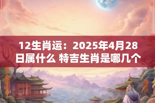 12生肖运：2025年4月28日属什么 特吉生肖是哪几个