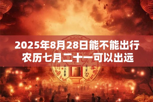 2025年8月28日能不能出行 农历七月二十一可以出远门吗
