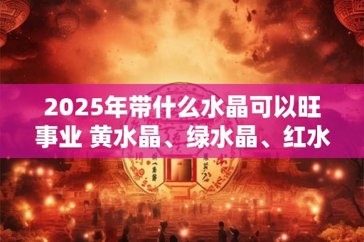 2025年带什么水晶可以旺事业 黄水晶、绿水晶、红水晶