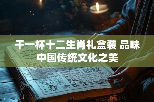 干一杯十二生肖礼盒装 品味中国传统文化之美