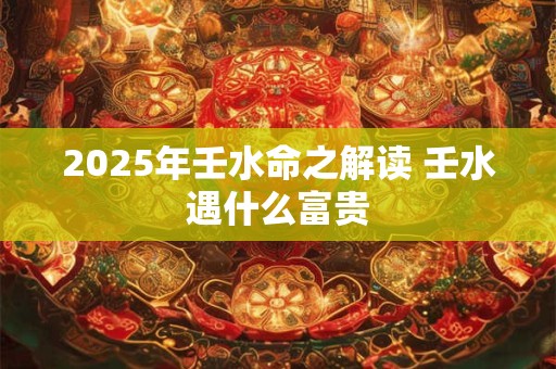 2025年壬水命之解读 壬水遇什么富贵