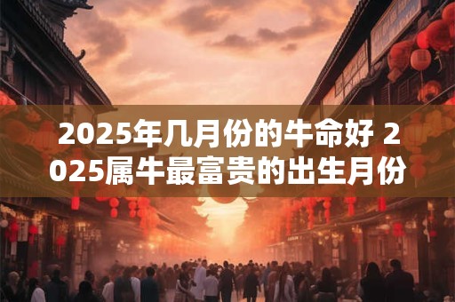 2025年几月份的牛命好 2025属牛最富贵的出生月份