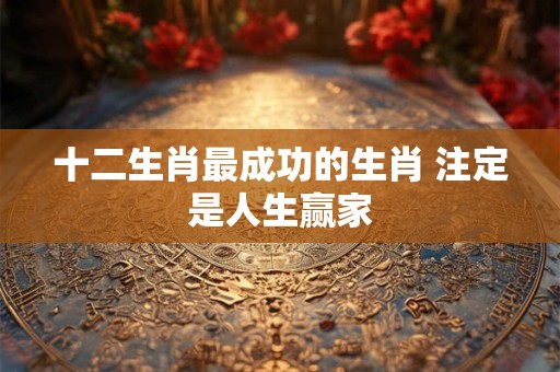 十二生肖最成功的生肖 注定是人生赢家 十二生肖最成功的生肖 注定是人生赢家