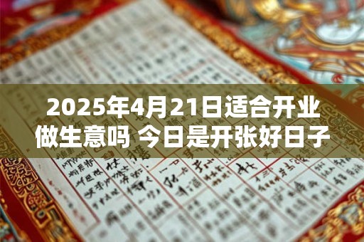 2025年4月21日适合开业做生意吗 今日是开张好日子吗