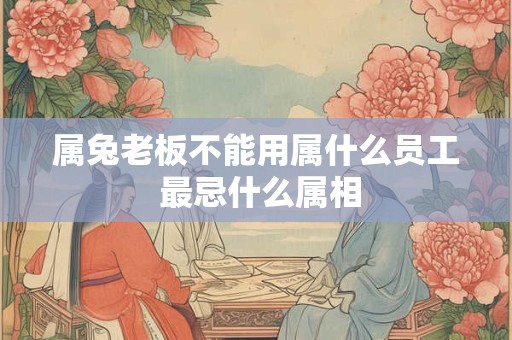 属兔老板不能用属什么员工 最忌什么属相
