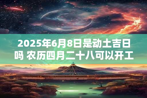2025年6月8日是动土吉日吗 农历四月二十八可以开工动土吗
