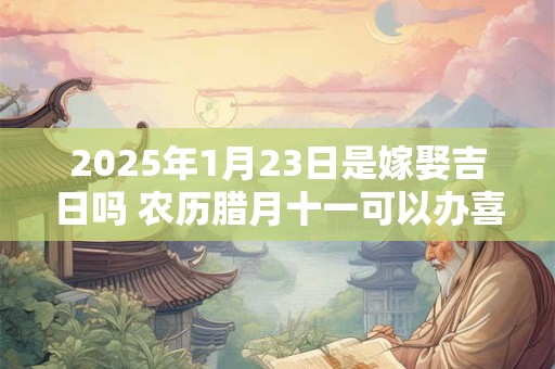 2025年1月23日是嫁娶吉日吗 农历腊月十一可以办喜酒吗