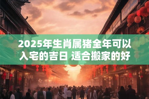 2025年生肖属猪全年可以入宅的吉日 适合搬家的好日子
