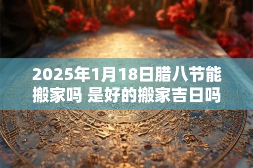 2025年1月18日腊八节能搬家吗 是好的搬家吉日吗
