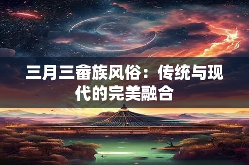 三月三畲族风俗：传统与现代的完美融合