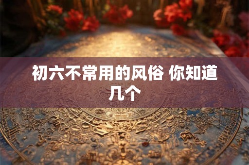 初六不常用的风俗 你知道几个 初六不常用的风俗 你知道几个