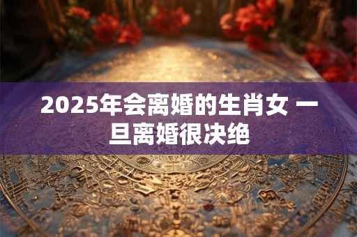2025年会离婚的生肖女 一旦离婚很决绝