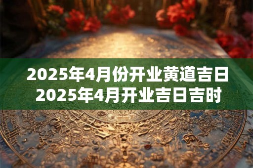2025年4月份开业黄道吉日 2025年4月开业吉日吉时查询