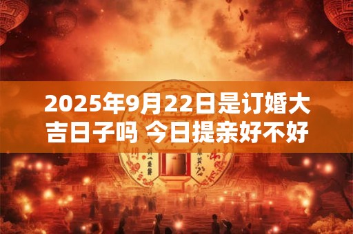 2025年9月22日是订婚大吉日子吗 今日提亲好不好