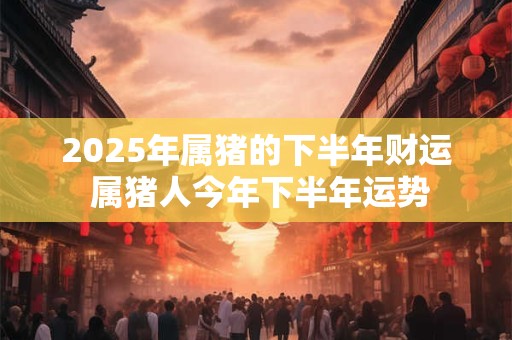 2026年属猪的下半年财运 属猪人今年下半年运势