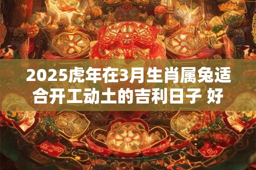 2025虎年在3月生肖属兔适合开工动土的吉利日子 好日子查询