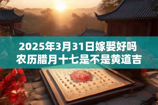 2025年3月31日嫁娶好吗 农历腊月十七是不是黄道吉日
