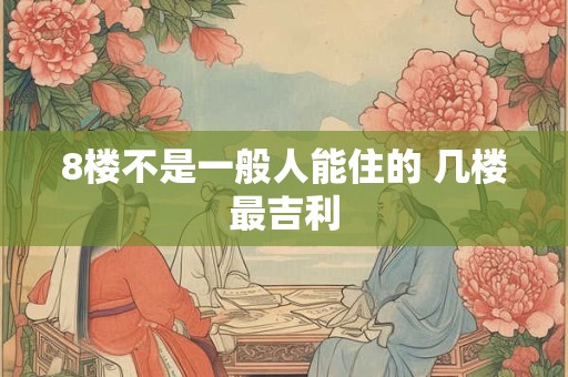 8楼不是一般人能住的 几楼最吉利 8楼不是一般人能住的 几楼最吉利