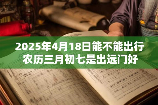 2025年4月18日能不能出行 农历三月初七是出远门好日子吗