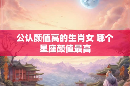 公认颜值高的生肖女 哪个星座颜值最高 公认颜值高的生肖女 哪个星座颜值最高