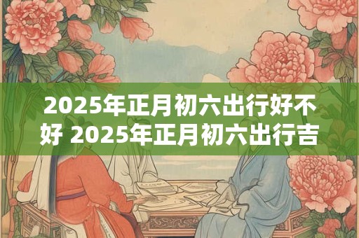 2025年正月初六出行好不好 2025年正月初六出行吉时