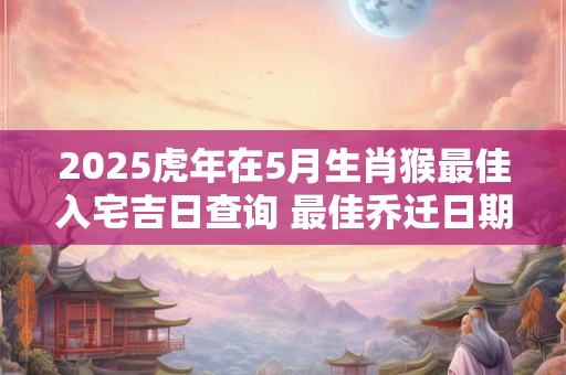 2025虎年在5月生肖猴最佳入宅吉日查询 最佳乔迁日期