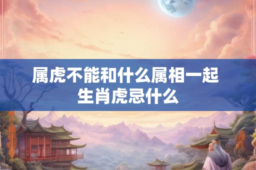 属虎不能和什么属相一起 生肖虎忌什么 属虎不能和什么属相一起 生肖虎忌什么