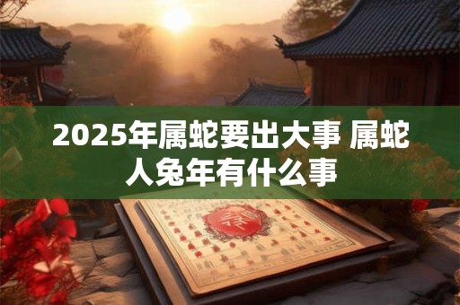 2025年属蛇要出大事 属蛇人兔年有什么事