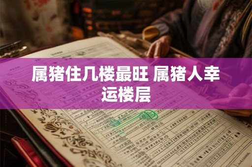 属猪住几楼最旺 属猪人幸运楼层 属猪住几楼最旺 属猪人幸运楼层